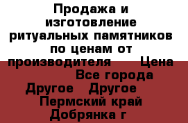 Продажа и изготовление ритуальных памятников по ценам от производителя!!! › Цена ­ 5 000 - Все города Другое » Другое   . Пермский край,Добрянка г.
